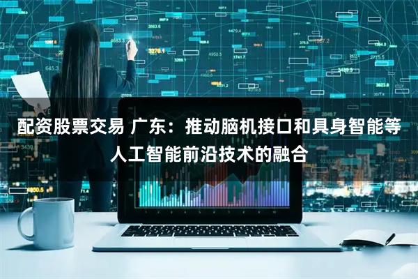 配资股票交易 广东：推动脑机接口和具身智能等人工智能前沿技术的融合
