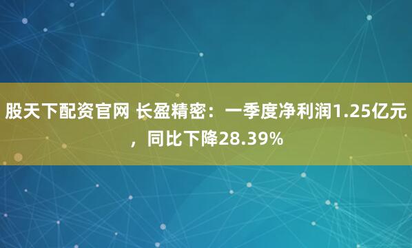 股天下配资官网 长盈精密：一季度净利润1.25亿元，同比下降28.39%